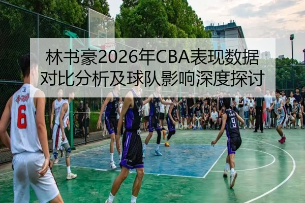 林书豪2026年CBA表现数据对比分析及球队影响深度探讨