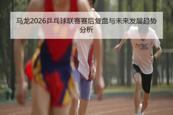 马龙2026乒乓球联赛赛后复盘与未来发展趋势分析