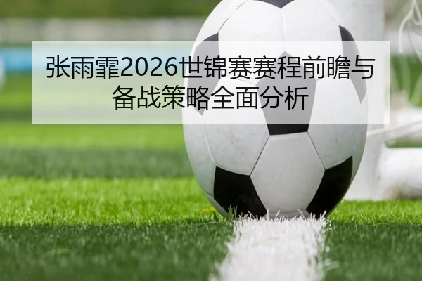 张雨霏2026世锦赛赛程前瞻与备战策略全面分析